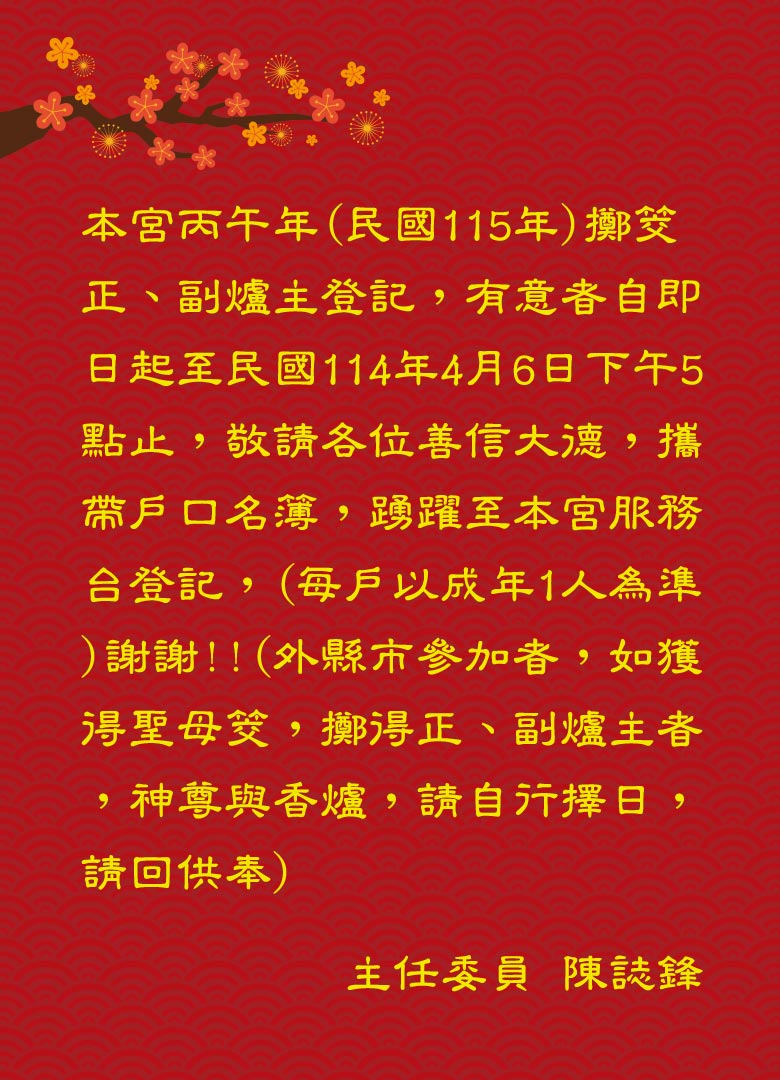 本宮丙午年(民國115年)擲筊正、副爐主登記，有意者自即日起至民國114年4月6日下午5點止，敬請各位善信大德，攜帶戶口名簿，踴躍至本宮服務台登記，(每戶以成年1人為準)謝謝!!(外縣市參加者，如獲得聖母筊，擲得正、副爐主者，神尊與香爐，請自行擇日，請回供奉)